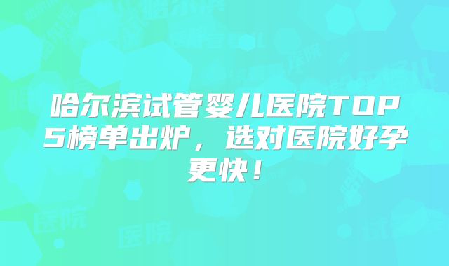 哈尔滨试管婴儿医院TOP5榜单出炉,选对医院好孕更快!