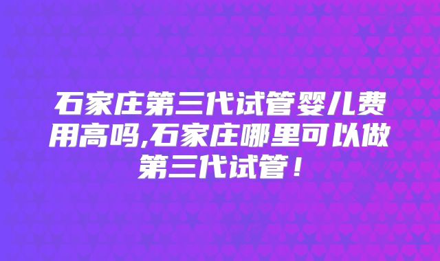 石家庄第三代试管婴儿费用高吗,石家庄哪里可以做第三代试管!