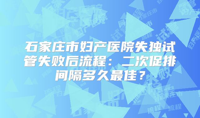 石家庄市妇产医院失独试管失败后流程：二次促排间隔多久最佳？