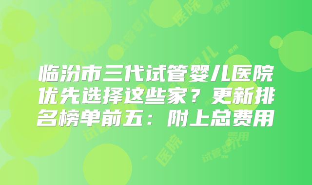 临汾市三代试管婴儿医院优先选择这些家?更新排名榜单前五:附上总费用