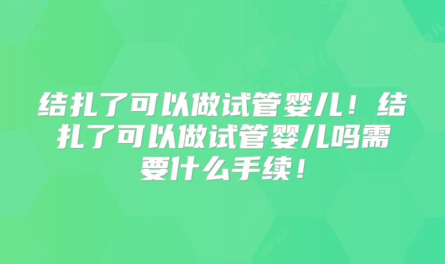 结扎了可以做试管婴儿！结扎了可以做试管婴儿吗需要什么手续！