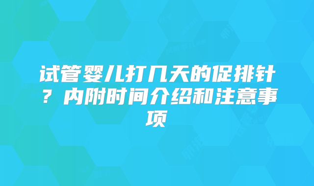 试管婴儿打几天的促排针？内附时间介绍和注意事项