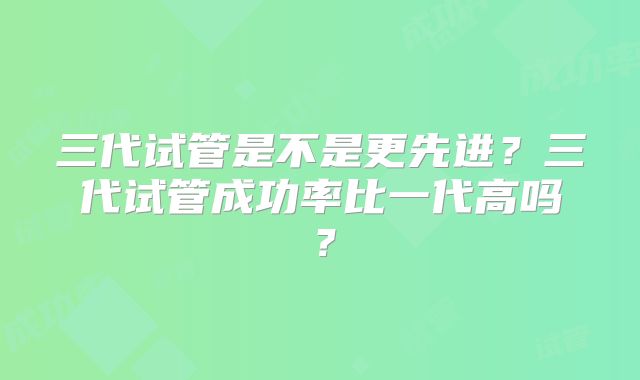 三代试管是不是更先进?三代试管成功率比一代高吗?