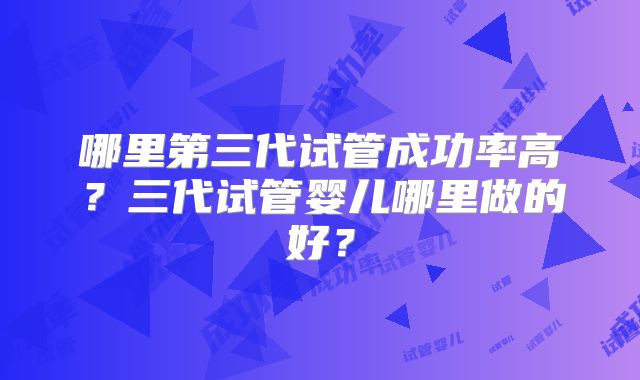哪里第三代试管成功率高?三代试管婴儿哪里做的好?