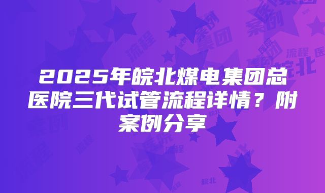2025年皖北煤电集团总医院三代试管流程详情？附案例分享