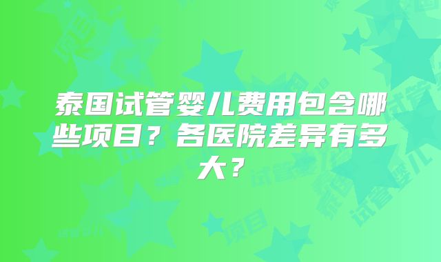 泰国试管婴儿费用包含哪些项目？各医院差异有多大？
