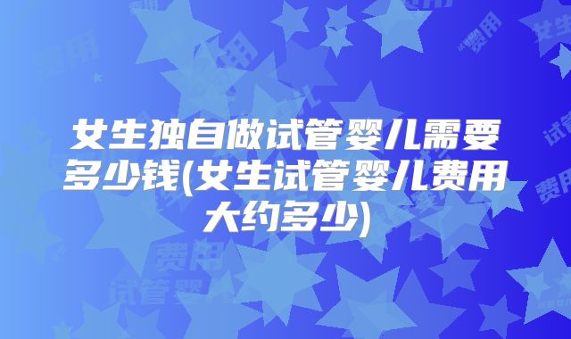 女生独自做试管婴儿需要多少钱(女生试管婴儿费用大约多少)
