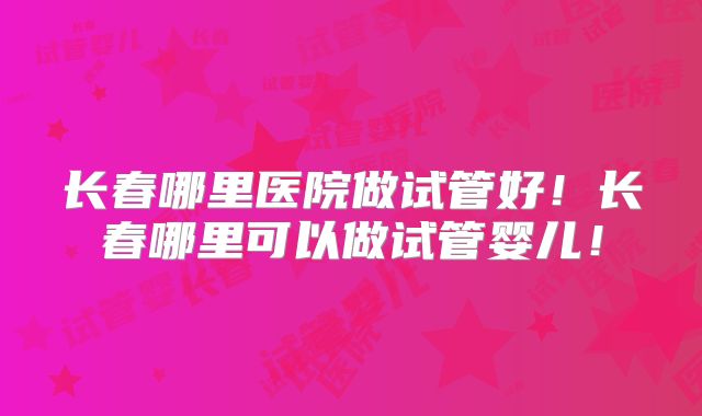 长春哪里医院做试管好！长春哪里可以做试管婴儿！