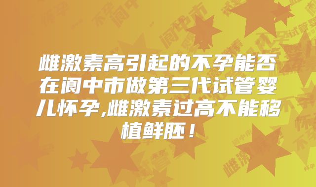 雌激素高引起的不孕能否在阆中市做第三代试管婴儿怀孕,雌激素过高不能移植鲜胚!