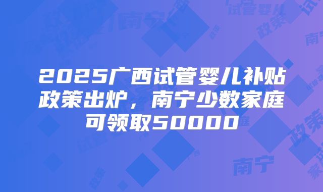 2025广西试管婴儿补贴政策出炉，南宁少数家庭可领取50000