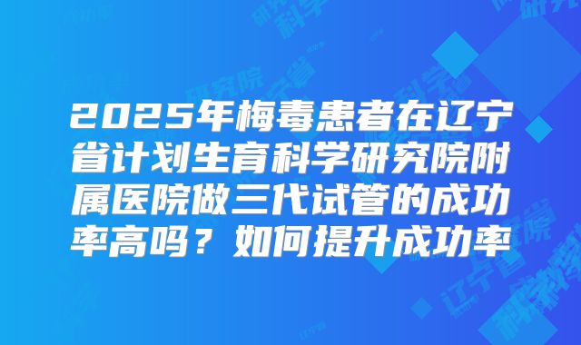 2025年梅毒患者在辽宁省计划生育科学研究院附属医院做三代试管的成功率高吗？如何提升成功率