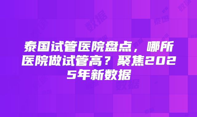 泰国试管医院盘点，哪所医院做试管高？聚焦2025年新数据