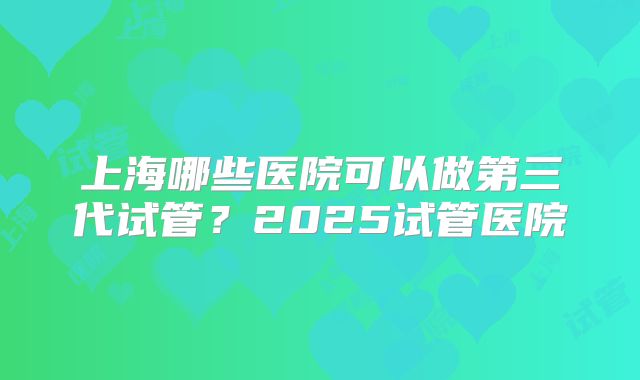 上海哪些医院可以做第三代试管？2025试管医院