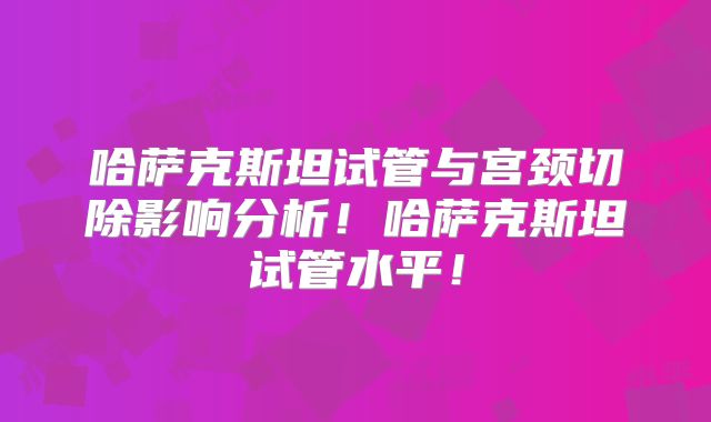 哈萨克斯坦试管与宫颈切除影响分析！哈萨克斯坦试管水平！