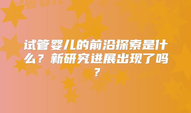 试管婴儿的前沿探索是什么?新研究进展出现了吗?