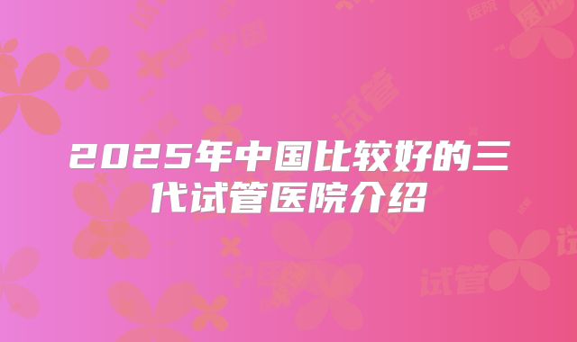 2025年中国比较好的三代试管医院介绍