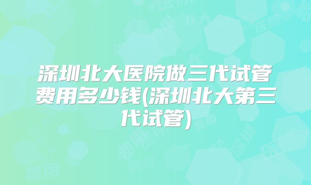 深圳北大医院做三代试管费用多少钱(深圳北大第三代试管)