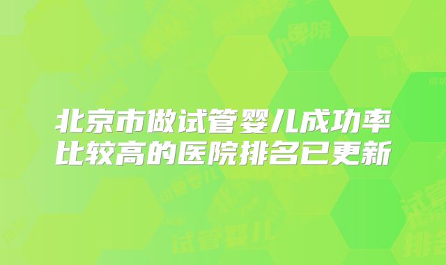 北京市做试管婴儿成功率比较高的医院排名已更新