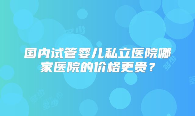 国内试管婴儿私立医院哪家医院的价格更贵?