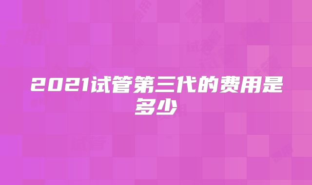 2021试管第三代的费用是多少