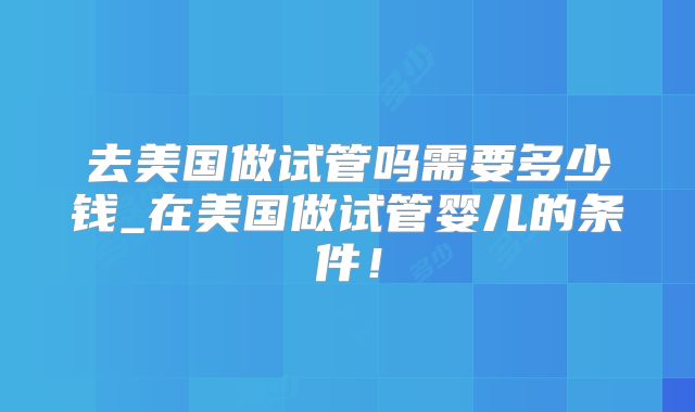 去美国做试管吗需要多少钱_在美国做试管婴儿的条件！