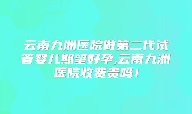 云南九洲医院做第二代试管婴儿期望好孕,云南九洲医院收费贵吗！