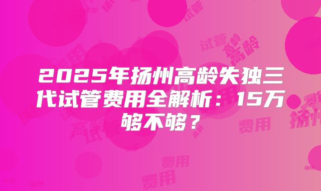 2025年扬州高龄失独三代试管费用全解析：15万够不够？