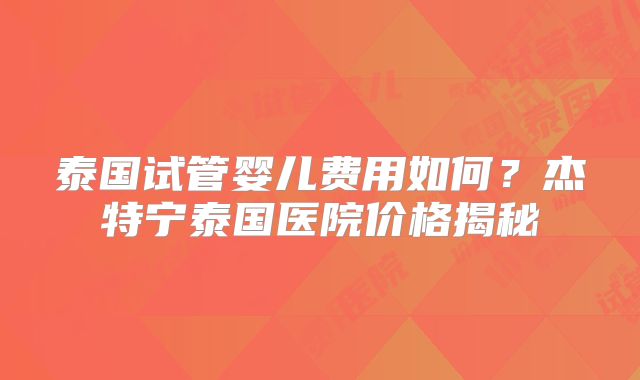 泰国试管婴儿费用如何？杰特宁泰国医院价格揭秘
