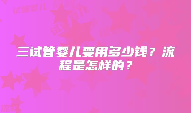 三试管婴儿要用多少钱?流程是怎样的?