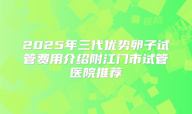2025年三代优势卵子试管费用介绍附江门市试管医院推荐