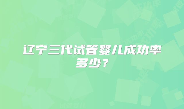 辽宁三代试管婴儿成功率多少?