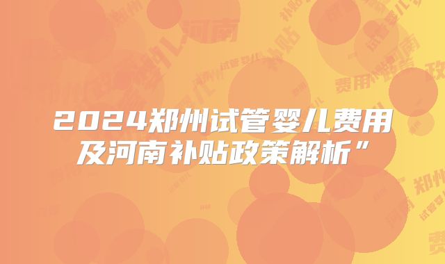 2024郑州试管婴儿费用及河南补贴政策解析”