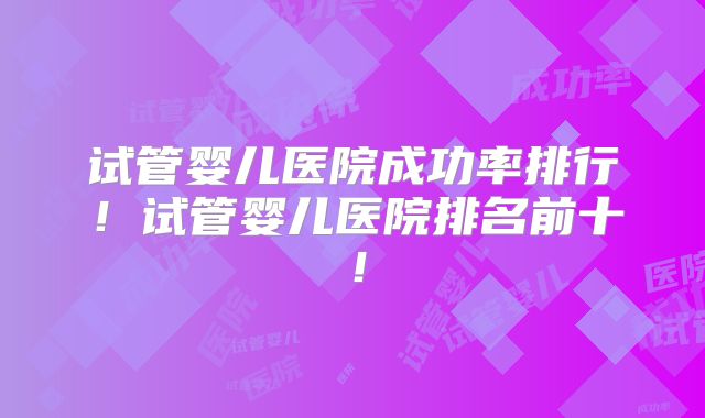 试管婴儿医院成功率排行！试管婴儿医院排名前十！