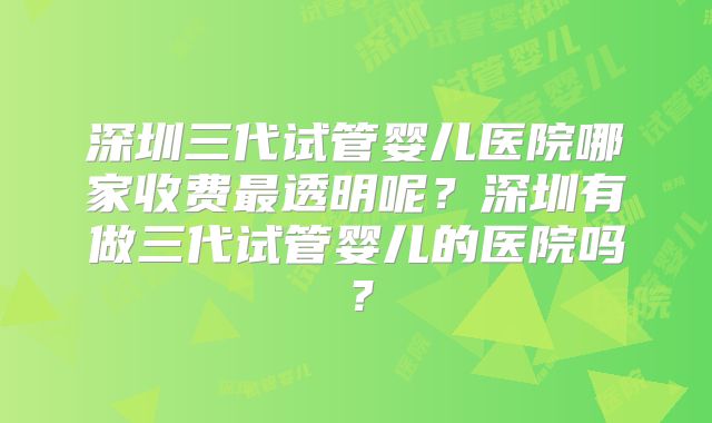 深圳三代试管婴儿医院哪家收费最透明呢？深圳有做三代试管婴儿的医院吗？