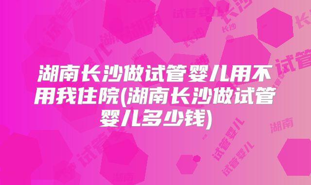 湖南长沙做试管婴儿用不用我住院(湖南长沙做试管婴儿多少钱)