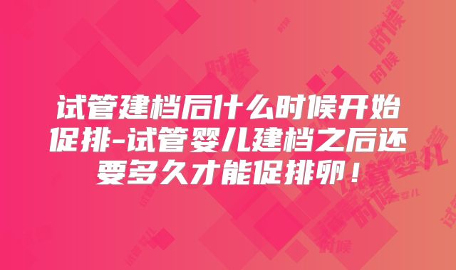 试管建档后什么时候开始促排-试管婴儿建档之后还要多久才能促排卵！