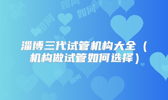 淄博三代试管机构大全（机构做试管如何选择）