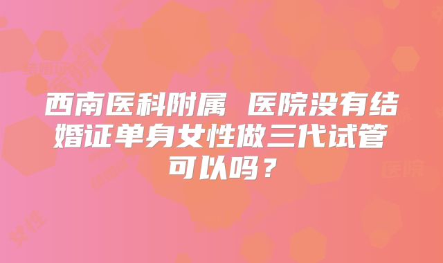 西南医科附属 医院没有结婚证单身女性做三代试管可以吗？