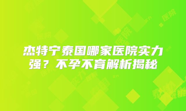 杰特宁泰国哪家医院实力强？不孕不育解析揭秘