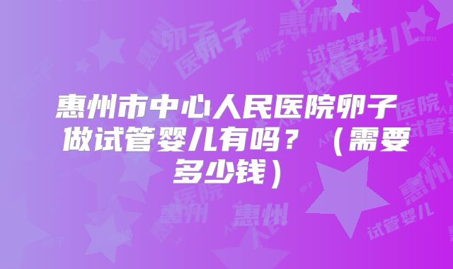 惠州市中心人民医院卵子 做试管婴儿有吗？（需要多少钱）