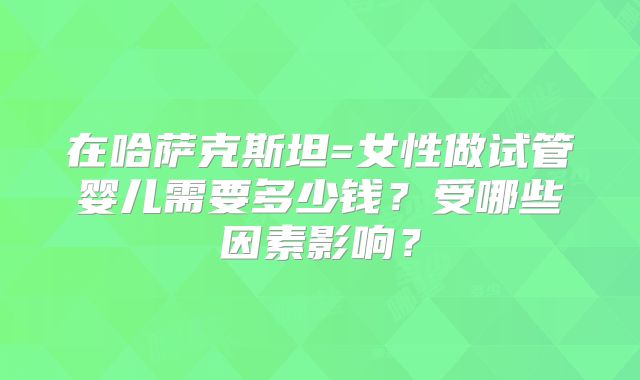在哈萨克斯坦=女性做试管婴儿需要多少钱?受哪些因素影响?