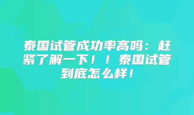 泰国试管成功率高吗:赶紧了解一下!!泰国试管到底怎么样!