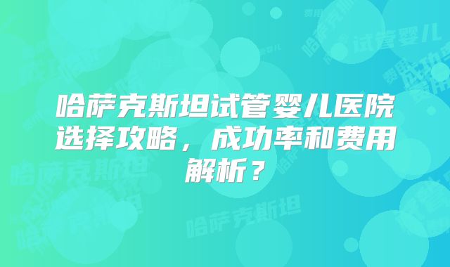 哈萨克斯坦试管婴儿医院选择攻略,成功率和费用解析?