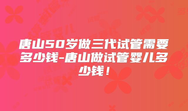 唐山50岁做三代试管需要多少钱-唐山做试管婴儿多少钱！