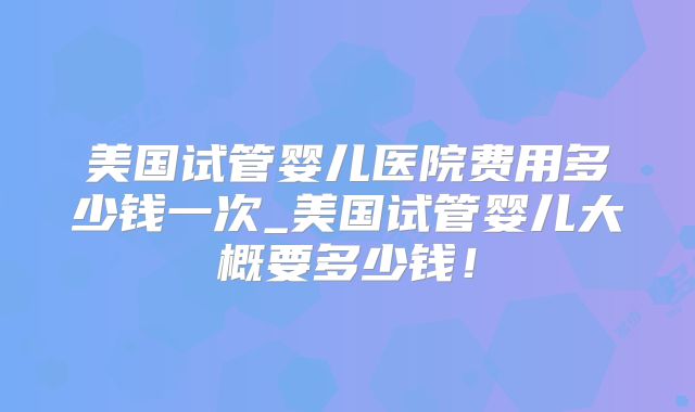美国试管婴儿医院费用多少钱一次_美国试管婴儿大概要多少钱！
