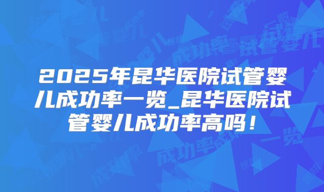 2025年昆华医院试管婴儿成功率一览_昆华医院试管婴儿成功率高吗！