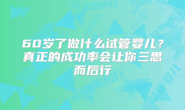 60岁了做什么试管婴儿？真正的成功率会让你三思而后行