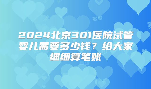 2024北京301医院试管婴儿需要多少钱？给大家细细算笔账