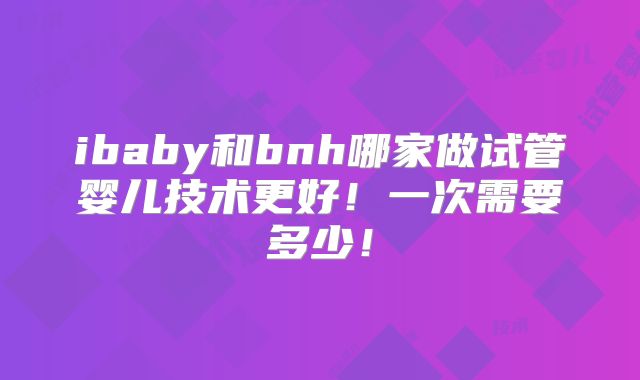 ibaby和bnh哪家做试管婴儿技术更好!一次需要多少!
