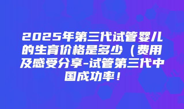 2025年第三代试管婴儿的生育价格是多少（费用及感受分享-试管第三代中国成功率！